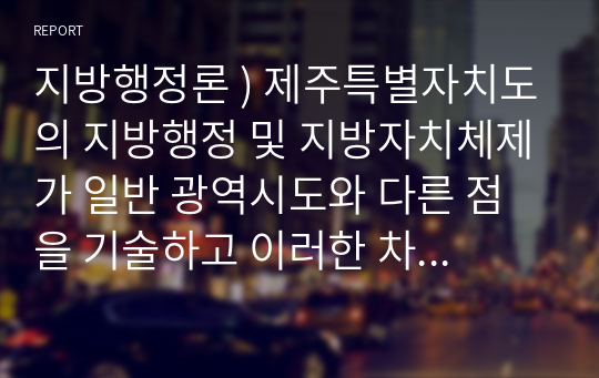 지방행정론 ) 제주특별자치도의 지방행정 및 지방자치체제가 일반 광역시도와 다른 점을 기술하고 이러한 차이의 장단점을 논하시오.