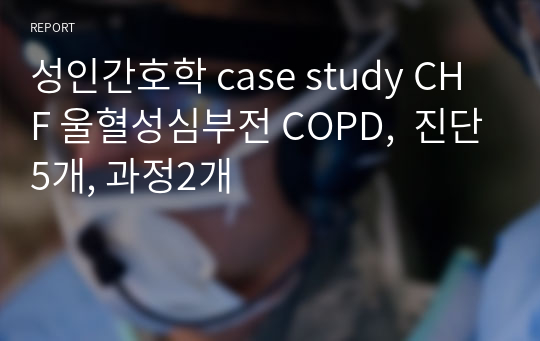 성인간호학 case study CHF 울혈성심부전 COPD,  진단5개, 과정2개