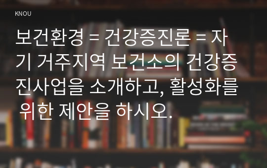 보건환경 = 건강증진론 = 자기 거주지역 보건소의 건강증진사업을 소개하고, 활성화를 위한 제안을 하시오.