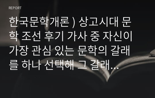 한국문학개론 ) 상고시대 문학 조선 후기 가사 중 자신이 가장 관심 있는 문학의 갈래를 하나 선택해 그 갈래에 속하는 작품을 분석하고 작품에 대한 자신의 느낌과 감상 등을 정리하여 제출하십시오.