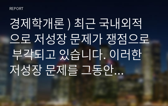 경제학개론 ) 최근 국내외적으로 저성장 문제가 쟁점으로 부각되고 있습니다. 이러한 저성장 문제를 그동안 우리나라 경제의 급속한 성장 겨험과 비교하여 그 실상과 향후의 전개방향, 그리고 개선방향 등에 대해 본인의 생각을 서술하시오.