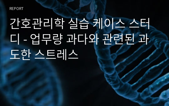 간호관리학 실습 케이스 스터디 - 업무량 과다와 관련된 과도한 스트레스