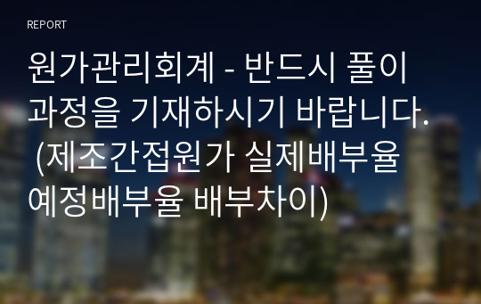 원가관리회계 - 반드시 풀이과정을 기재하시기 바랍니다. (제조간접원가 실제배부율 예정배부율 배부차이)