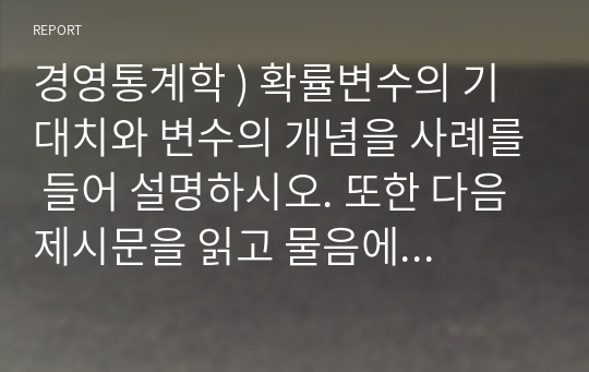 경영통계학 ) 확률변수의 기대치와 변수의 개념을 사례를 들어 설명하시오. 또한 다음 제시문을 읽고 물음에 답하시오.