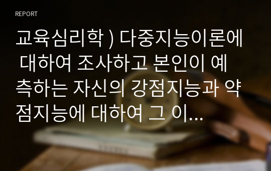 교육심리학 ) 다중지능이론에 대하여 조사하고 본인이 예측하는 자신의 강점지능과 약점지능에 대하여 그 이유를 들어 기술하고 본인의 강점지능을 강화하고 약점지능을 보완할 수 있는 구체적인 방안에 대하여 논하시오.