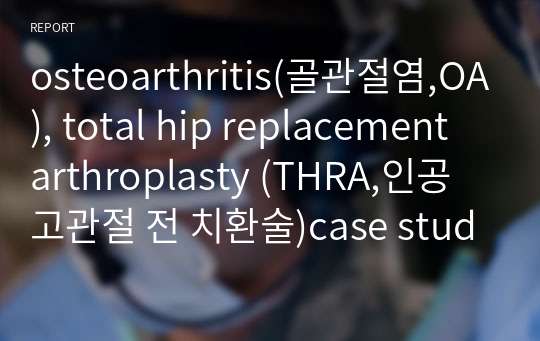 osteoarthritis(골관절염,OA), total hip replacement arthroplasty (THRA,인공고관절 전 치환술)case study , 간호진단 3개