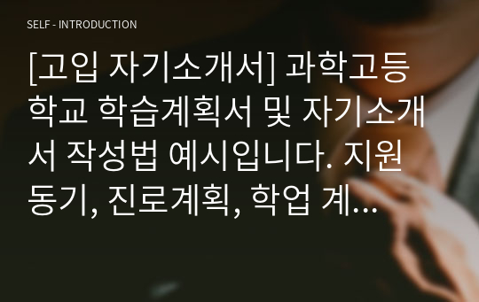 [과학고입학][고입 자기소개서] 과학고등학교 학습계획서 및 자기소개서 작성법 예시입니다. 지원동기, 진로계획, 학업 계획, 봉사 및 체험활동, 독서경험, 인성 및 수학과학적 능력으로 나누어 일목요연하게 정리했습니다. 과학고 진학을 염두에 두신 수험생들이나 학부모님께서 보시면 큰 도움이 될 것입니다.