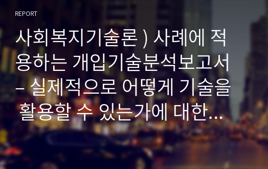 사회복지기술론 ) 사례에 적용하는 개입기술분석보고서– 실제적으로 어떻게 기술을 활용할 수 있는가에 대한 작성을 하도록 한다.