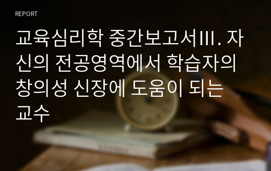 교육심리학 중간보고서Ⅲ. 자신의 전공영역에서 학습자의 창의성 신장에 도움이 되는 교수