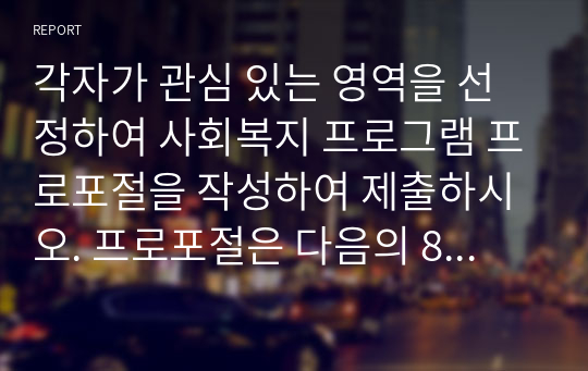 각자가 관심 있는 영역을 선정하여 사회복지 프로그램 프로포절을 작성하여 제출하시오. 프로포절은 다음의 8 항목을 반드시 포함하여 작성할 것 1. 주제 2. 배경 3. 목표 4. 기대효과 5. 사업추진 세부내용 6. 성과관리 7. 사업결과 평가계획 8. 사업종료 후 지역연계 및 활용방안