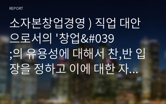 소자본창업경영 ) 직업 대안으로서의 &#039;창업&#039;의 유용성에 대해서 찬,반 입장을 정하고 이에 대한 자신의 논거를 설명해보자.