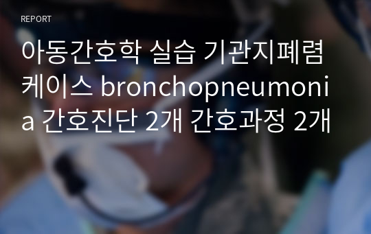 아동간호학 실습 기관지폐렴케이스 bronchopneumonia 간호진단 2개 간호과정 2개