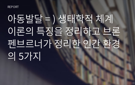 아동발달 = ) 생태학적 체계 이론의 특징을 정리하고 브론펜브르너가 정리한 인간 환경의 5가지