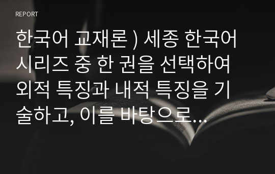 한국어 교재론 ) 세종 한국어 시리즈 중 한 권을 선택하여 외적 특징과 내적 특징을 기술하고, 이를 바탕으로 ‘세종 한국어’의 장단점을 제시한다.