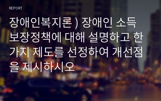 장애인복지론 ) 장애인 소득보장정책에 대해 설명하고 한가지 제도를 선정하여 개선점을 제시하시오