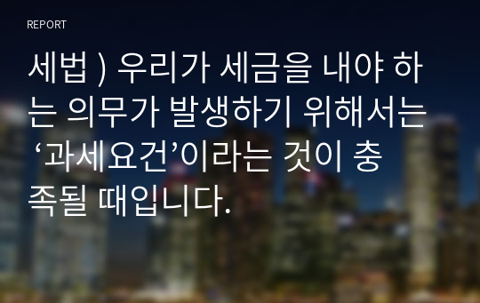 세법 ) 우리가 세금을 내야 하는 의무가 발생하기 위해서는 ‘과세요건’이라는 것이 충족될 때입니다.