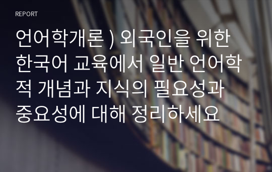 언어학개론 ) 외국인을 위한 한국어 교육에서 일반 언어학적 개념과 지식의 필요성과 중요성에 대해 정리하세요