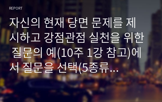 자신의 현재 당면 문제를 제시하고 강점관점 실천을 위한 질문의 예(10주 1강 참고)에서 질문을 선택(5종류 이상, 총 질문 7개 이상)하여 각 질문에 대한   자신의 답을 적고 결론으로 무엇을 경험하였는지 설명하시오.