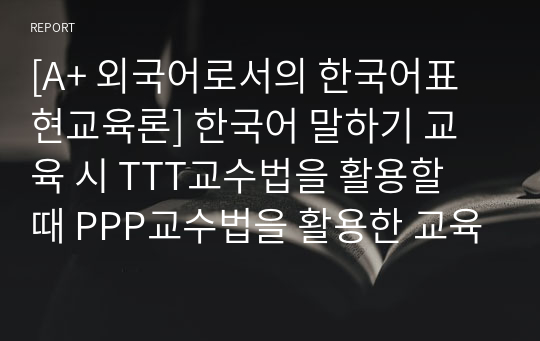 [A+ 외국어로서의 한국어표현교육론] 한국어 말하기 교육 시 TTT교수법을 활용할 때 PPP교수법을 활용한 교육과 어떻게 다른지 각 항목별로 비교·대조하여 설명하시오.