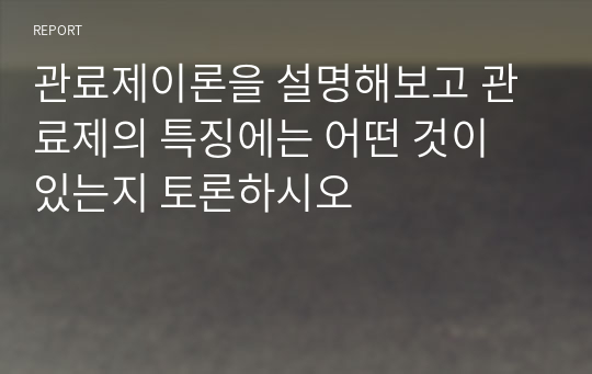 관료제이론을 설명해보고 관료제의 특징에는 어떤 것이 있는지 토론하시오