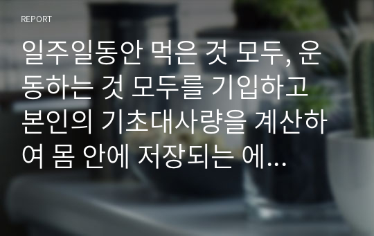 일주일동안 먹은 것 모두, 운동하는 것 모두를 기입하고 본인의 기초대사량을 계산하여 몸 안에 저장되는 에너지가 얼마나 되는지, 사용되는 에너지가 얼마나 되는지 본인의 신체상태에 대한 점검