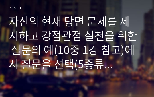 자신의 현재 당면 문제를 제시하고 강점관점 실천을 위한 질문의 예(10중 1강 참고)에서 질문을 선택(5종류 이상, 총 질문 7개 이상)하여 각 질문에 대한 자신의 답을 적고 결론으로 무엇을 경험하였는지 설명하시오.