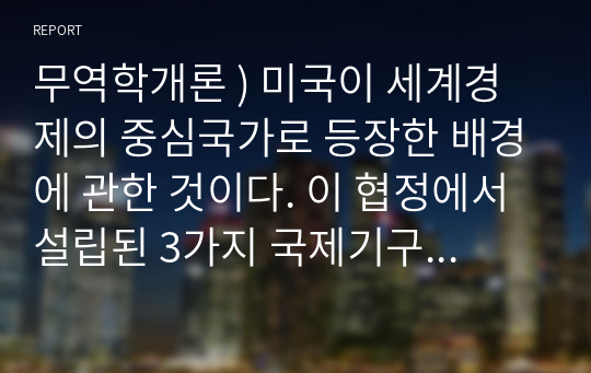 무역학개론 ) 미국이 세계경제의 중심국가로 등장한 배경에 관한 것이다. 이 협정에서 설립된 3가지 국제기구가 지금까지도 그 영향력이 있는 것으로 알려져 있다.