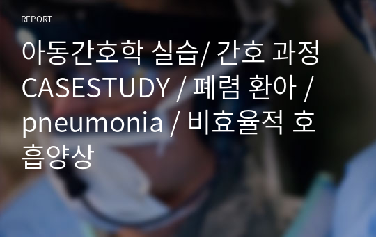 아동간호학 실습/ 간호 과정 CASESTUDY / 폐렴 환아 / pneumonia / 비효율적 호흡양상