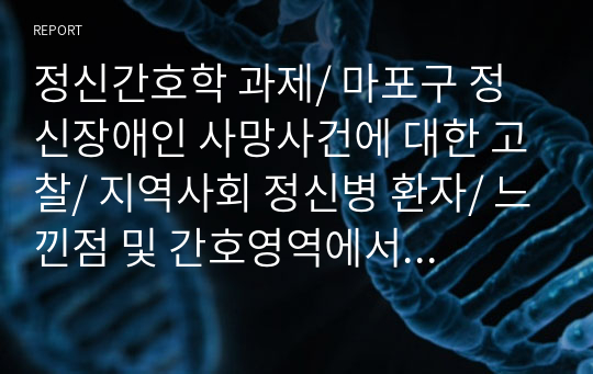 정신간호학 과제/ 마포구 정신장애인 사망사건에 대한 고찰/ 지역사회 정신병 환자/ 느낀점 및 간호영역에서의 활용 방안