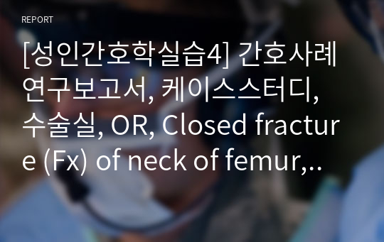 [성인간호학실습4] 간호사례연구보고서, 케이스스터디, 수술실, OR, Closed fracture (Fx) of neck of femur, 폐쇄성골절, OSD