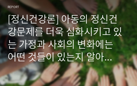 [정신건강론] 아동의 정신건강문제를 더욱 심화시키고 있는 가정과 사회의 변화에는 어떤 것들이 있는지 알아보고 이에 가정, 교육기관 및 사회는 어떤 도움을 줄 수 있는지 논하세요.