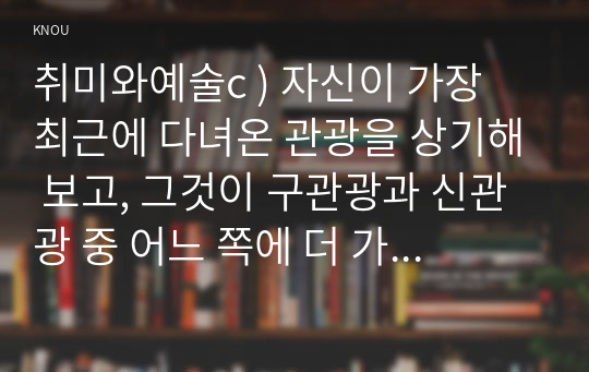 취미와예술c ) 자신이 가장 최근에 다녀온 관광을 상기해 보고, 그것이 구관광과 신관광 중 어느 쪽에 더 가까우며 왜 그런지에 대해 분석해 보시오.