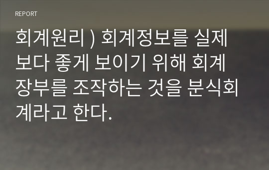 회계원리 ) 회계정보를 실제보다 좋게 보이기 위해 회계장부를 조작하는 것을 분식회계라고 한다.