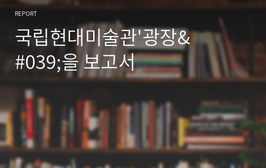 국립현대미술관&#039;광장&#039;을 보고서