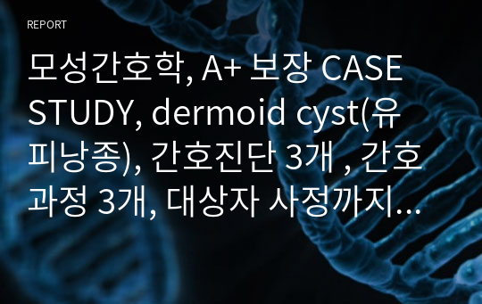모성간호학, A+ 보장 CASE STUDY, dermoid cyst(유피낭종), 간호진단 3개 , 간호과정 3개, 대상자 사정까지 완벽한 CASE