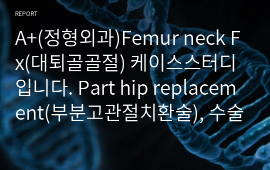A+(정형외과)Femur neck Fx(대퇴골골절) 케이스스터디입니다. Part hip replacement(부분고관절치환술), 수술과 관련된 통증, 보행 장애 및 빈혈과 관련된 낙상위험성, 침습적 처치와 관련된 감염위험성