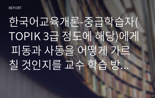 한국어교육개론-중급학습자(TOPIK 3급 정도에 해당)에게 피동과 사동을 어떻게 가르칠 것인지를 교수 학습 방법을 구체적으로 제시하시오.