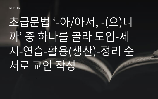 초급문법 ‘-아/아서, -(으)니까’ 중 하나를 골라 도입-제시-연습-활용(생산)-정리 순서로 교안 작성