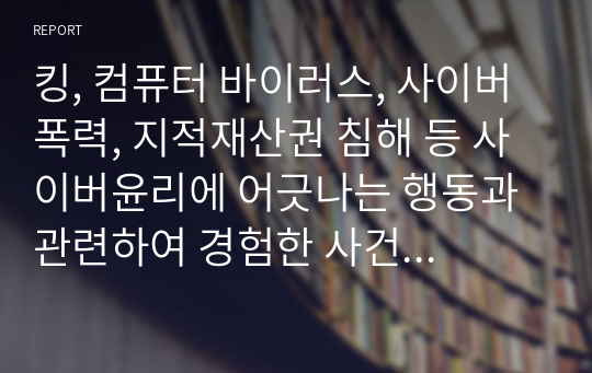 킹, 컴퓨터 바이러스, 사이버폭력, 지적재산권 침해 등 사이버윤리에 어긋나는 행동과 관련하여 경험한 사건에 대해 내러티브를 작성해 보세요. 자신이 직접 경험한 사건이면 더 좋지만, 그런 경험이 없는 경우는 다른 사람에게 들은 얘기도 좋습니다. 그것도 없다면 상상으로 구성해도 좋습니다. 정사윤 과제 2 입니다.