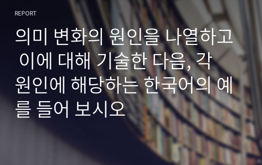 의미 변화의 원인을 나열하고 이에 대해 기술한 다음, 각 원인에 해당하는 한국어의 예를 들어 보시오