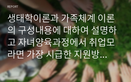 생태학이론과 가족체계 이론의 구성내용에 대하여 설명하고 자녀양육과정에서 취업모라면 가장 시급한 지원방안과 요구는 무엇인지 서술하시오.