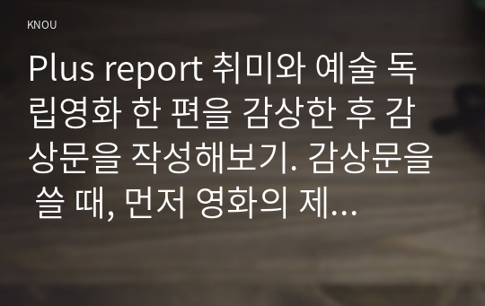 Plus report 취미와 예술 독립영화 한 편을 감상한 후 감상문을 작성해보기. 감상문을 쓸 때, 먼저 영화의 제작진, 내용 등 개요를 간략히 정리하고(1페이지 이하), 그 영화가 우리가 영화관에서 흔히 접하는 상업영화와 지닌 차이점에 대해 분석해보기.