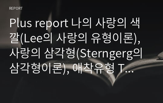 Plus report 나의 사랑의 색깔(Lee의 사랑의 유형이론), 사랑의 삼각형(Sterngerg의 삼각형이론), 애착유형 TA를 통한 성격유형, 의사소통유형에 관한 자기점검 척도에 응담한 후 자신의 유형이 무엇인지를 제시하고 결과에 나타난 원인을 자신의 개인사(personal history)와 관련 이론에 근거하여 분석해보시오.