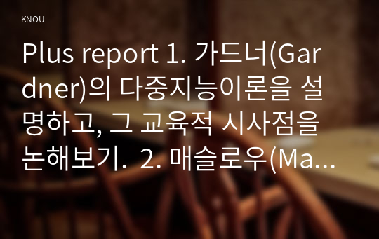 Plus report 1. 가드너(Gardner)의 다중지능이론을 설명하고, 그 교육적 시사점을 논해보기.  2. 매슬로우(Maslow)의 동기위계설에 대해 설명하고, 그 교육적 시사점을 논해보시오.