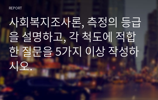 사회복지조사론, 측정의 등급을 설명하고, 각 척도에 적합한 질문을 5가지 이상 작성하시오.