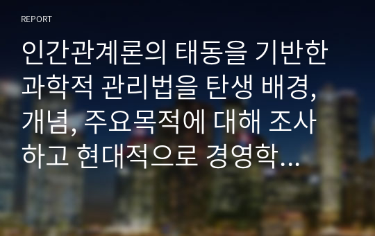 인간관계론의 태동을 기반한 과학적 관리법을 탄생 배경, 개념, 주요목적에 대해 조사하고 현대적으로 경영학에 가져온 파급효과를 조사하시오