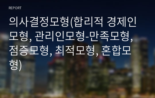 의사결정모형(합리적 경제인모형, 관리인모형-만족모형, 점증모형, 최적모형, 혼합모형)