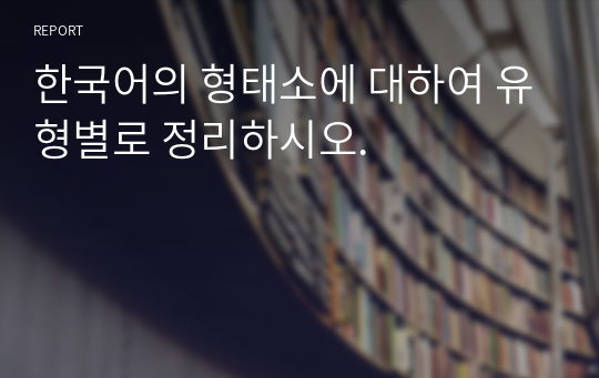 한국어의 형태소에 대하여 유형별로 정리하시오.