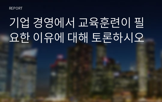 기업 경영에서 교육훈련이 필요한 이유에 대해 토론하시오