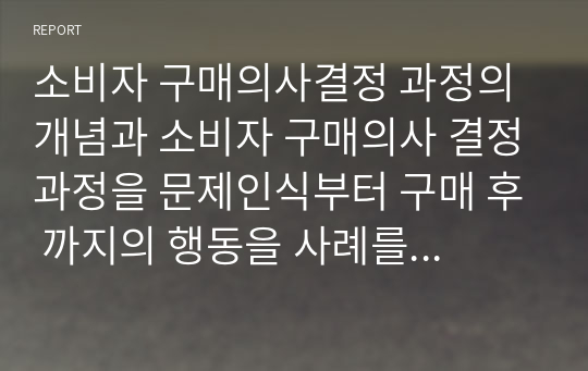 소비자 구매의사결정 과정의 개념과 소비자 구매의사 결정과정을 문제인식부터 구매 후 까지의 행동을 사례를 통해 제시하여라